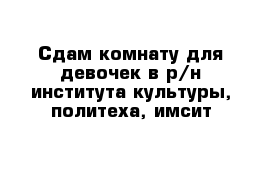 Сдам комнату для девочек в р/н института культуры, политеха, имсит